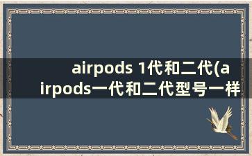 airpods 1代和二代(airpods一代和二代型号一样吗)